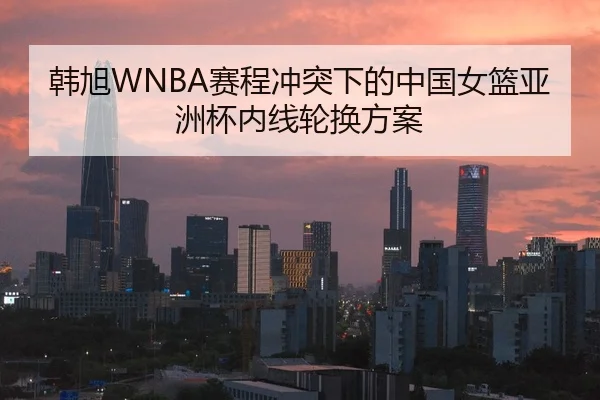 韩旭WNBA赛程冲突下的中国女篮亚洲杯内线轮换方案