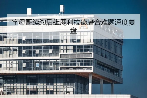 字母哥续约后雄鹿利拉德磨合难题深度复盘