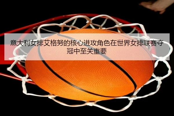 意大利女排艾格努的核心进攻角色在世界女排联赛夺冠中至关重要