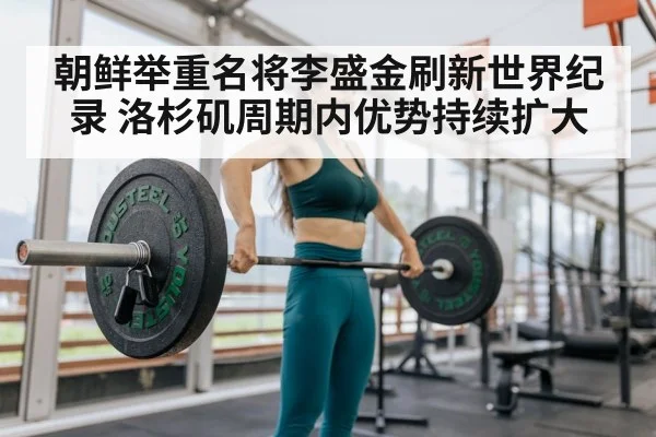 朝鲜举重名将李盛金刷新世界纪录 洛杉矶周期内优势持续扩大